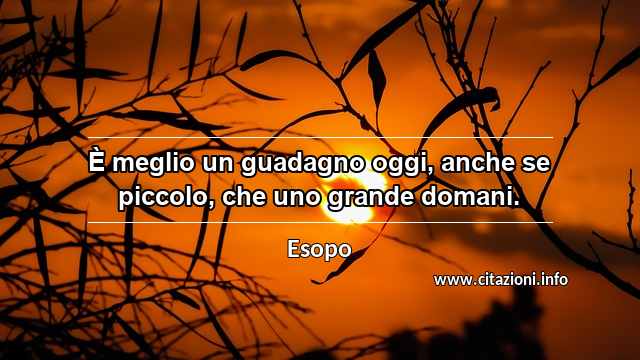 “È meglio un guadagno oggi, anche se piccolo, che uno grande domani.”