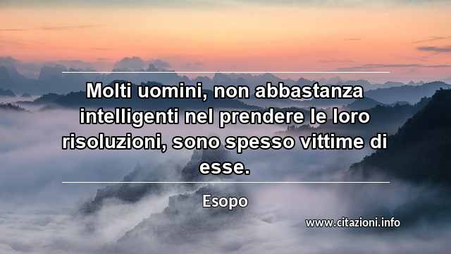 “Molti uomini, non abbastanza intelligenti nel prendere le loro risoluzioni, sono spesso vittime di esse.”