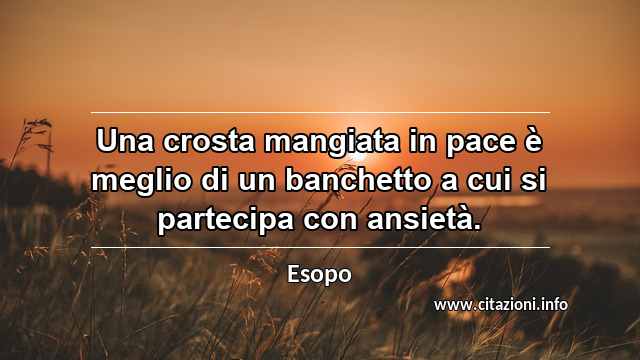 “Una crosta mangiata in pace è meglio di un banchetto a cui si partecipa con ansietà.”
