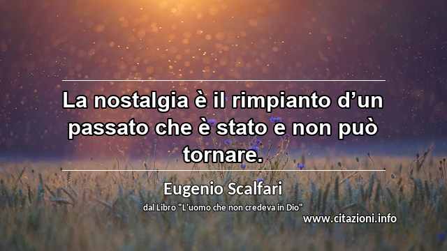 “La nostalgia è il rimpianto d’un passato che è stato e non può tornare.”