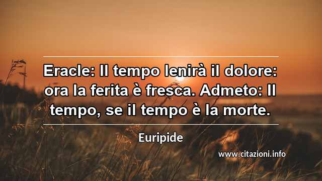 “Eracle: Il tempo lenirà il dolore: ora la ferita è fresca. Admeto: Il tempo, se il tempo è la morte.”