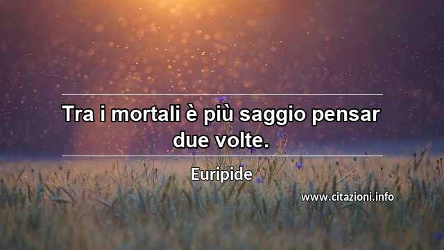 “Tra i mortali è più saggio pensar due volte.”