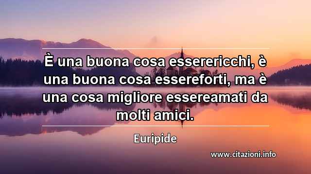 “È una buona cosa esserericchi, è una buona cosa essereforti, ma è una cosa migliore essereamati da molti amici.”