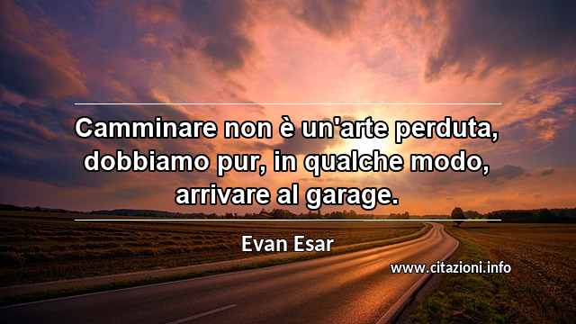 “Camminare non è un'arte perduta, dobbiamo pur, in qualche modo, arrivare al garage.”