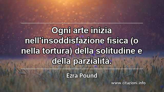 “Ogni arte inizia nell'insoddisfazione fisica (o nella tortura) della solitudine e della parzialità.”