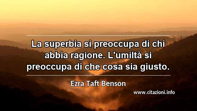 “La superbia si preoccupa di chi abbia ragione. L'umiltà si preoccupa di che cosa sia giusto.”