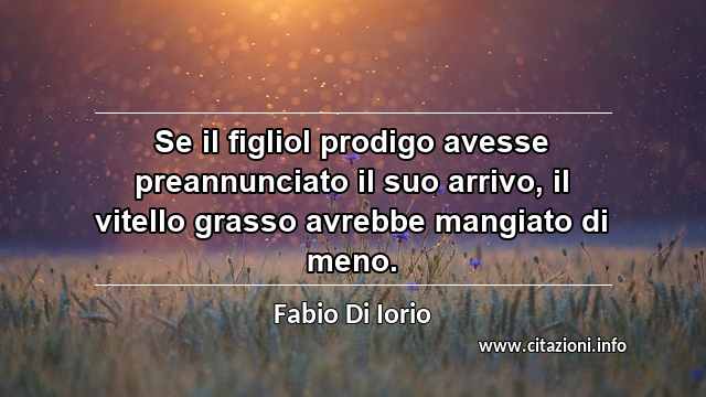 “Se il figliol prodigo avesse preannunciato il suo arrivo, il vitello grasso avrebbe mangiato di meno.”