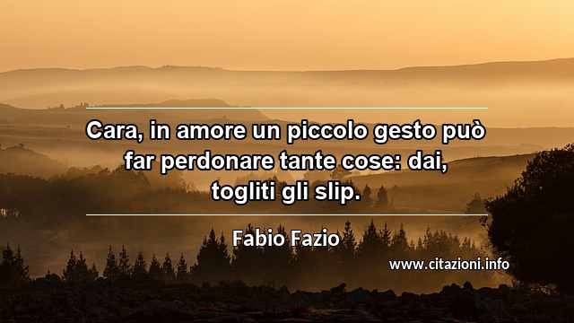“Cara, in amore un piccolo gesto può far perdonare tante cose: dai, togliti gli slip.”