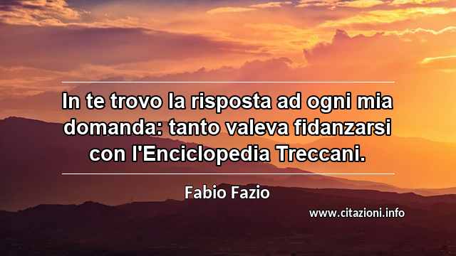 “In te trovo la risposta ad ogni mia domanda: tanto valeva fidanzarsi con l'Enciclopedia Treccani.”