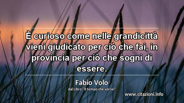 “È curioso come nelle grandicittà vieni giudicato per ciò che fai, in provincia per ciò che sogni di essere.”