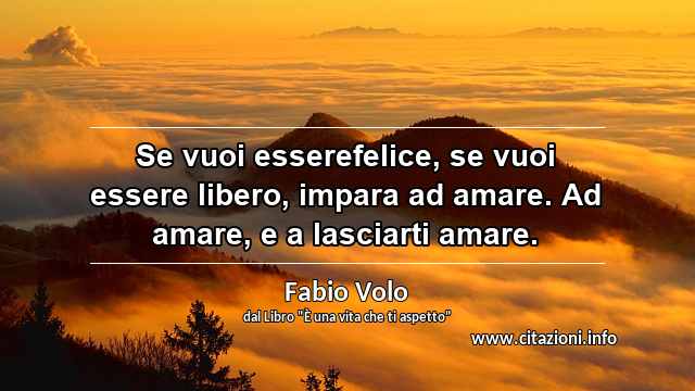 “Se vuoi esserefelice, se vuoi essere libero, impara ad amare. Ad amare, e a lasciarti amare.”