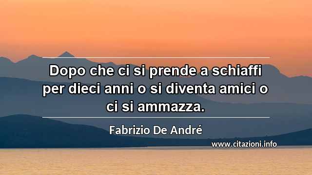 “Dopo che ci si prende a schiaffi per dieci anni o si diventa amici o ci si ammazza.”