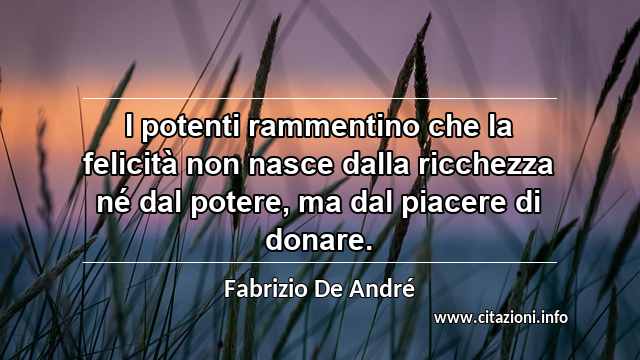 “I potenti rammentino che la felicità non nasce dalla ricchezza né dal potere, ma dal piacere di donare.”