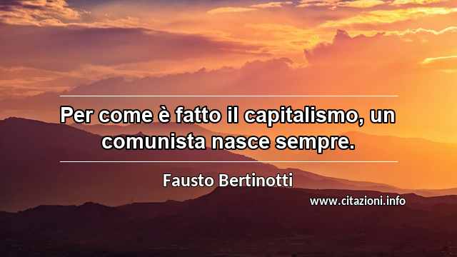 “Per come è fatto il capitalismo, un comunista nasce sempre.”