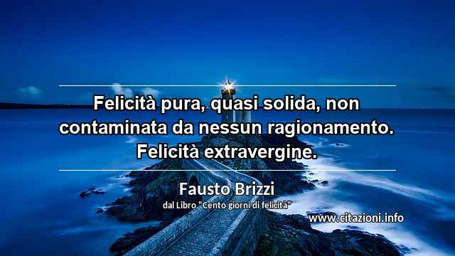 “Felicità pura, quasi solida, non contaminata da nessun ragionamento. Felicità extravergine.”
