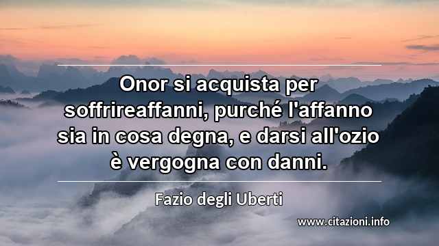 “Onor si acquista per soffrireaffanni, purché l'affanno sia in cosa degna, e darsi all'ozio è vergogna con danni.”