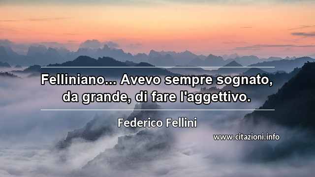“Felliniano... Avevo sempre sognato, da grande, di fare l'aggettivo.”