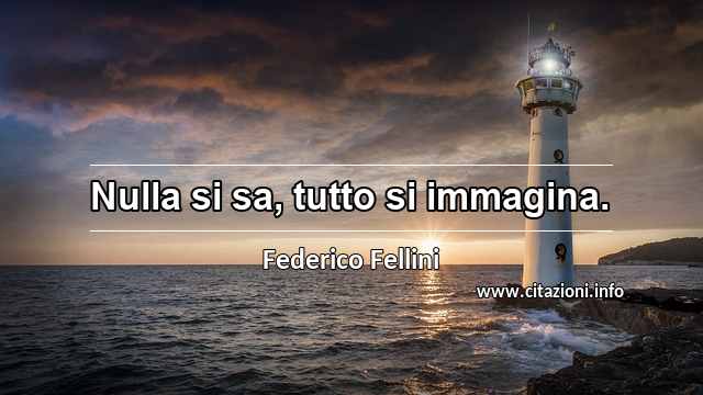 “Nulla si sa, tutto si immagina.”