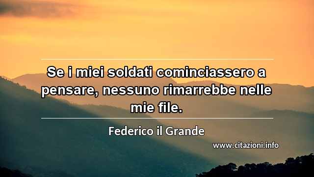 “Se i miei soldati cominciassero a pensare, nessuno rimarrebbe nelle mie file.”