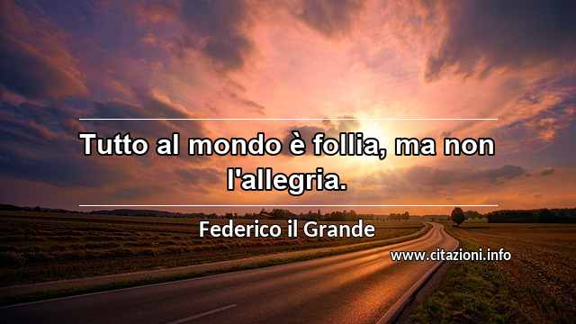 “Tutto al mondo è follia, ma non l'allegria.”