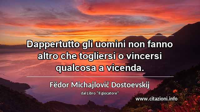 “Dappertutto gli uomini non fanno altro che togliersi o vincersi qualcosa a vicenda.”
