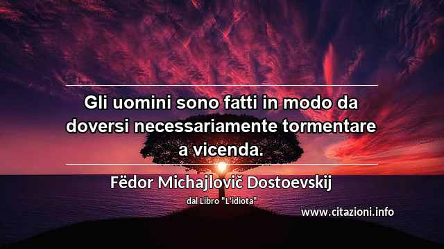 “Gli uomini sono fatti in modo da doversi necessariamente tormentare a vicenda.”