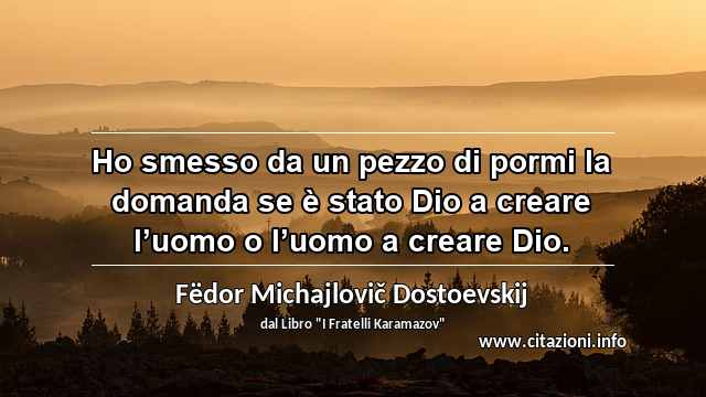 “Ho smesso da un pezzo di pormi la domanda se è stato Dio a creare l’uomo o l’uomo a creare Dio.”