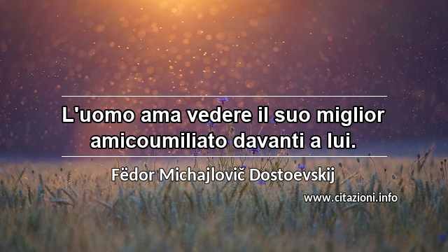 “L'uomo ama vedere il suo miglior amicoumiliato davanti a lui.”