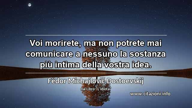 “Voi morirete, ma non potrete mai comunicare a nessuno la sostanza più intima della vostra idea.”