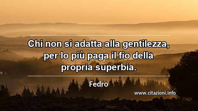 “Chi non si adatta alla gentilezza, per lo più paga il fio della propria superbia.”
