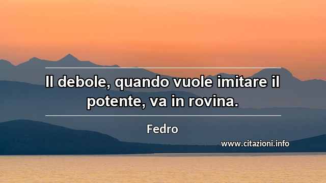 “Il debole, quando vuole imitare il potente, va in rovina.”
