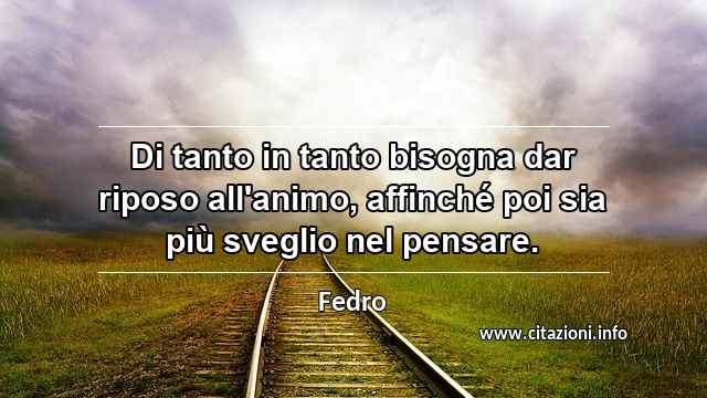 “Di tanto in tanto bisogna dar riposo all'animo, affinché poi sia più sveglio nel pensare.”