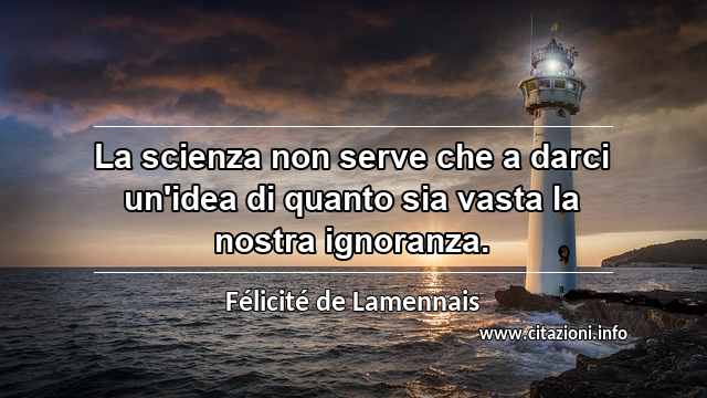 “La scienza non serve che a darci un'idea di quanto sia vasta la nostra ignoranza.”