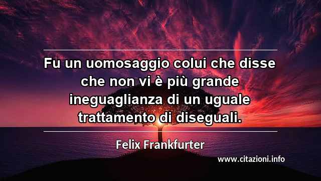 “Fu un uomosaggio colui che disse che non vi è più grande ineguaglianza di un uguale trattamento di diseguali.”