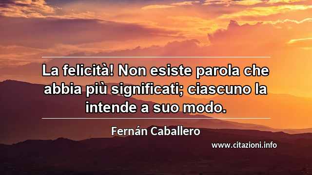“La felicità! Non esiste parola che abbia più significati; ciascuno la intende a suo modo.”