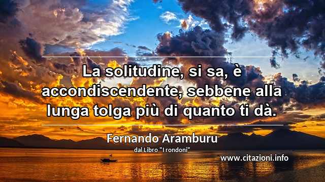 “La solitudine, si sa, è accondiscendente, sebbene alla lunga tolga più di quanto ti dà.”