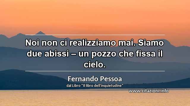 “Noi non ci realizziamo mai. Siamo due abissi – un pozzo che fissa il cielo.”