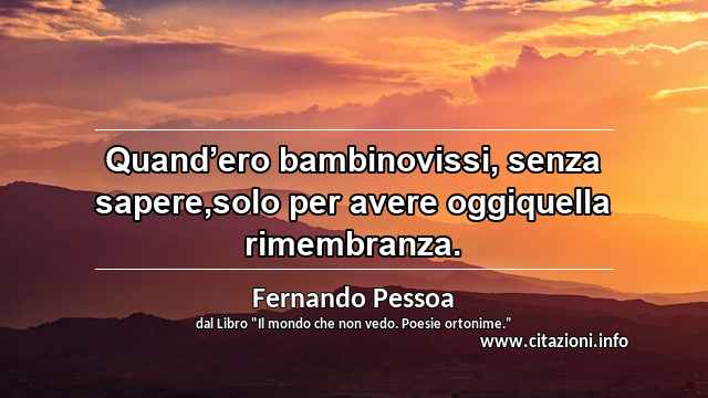 “Quand’ero bambinovissi, senza sapere,solo per avere oggiquella rimembranza.”
