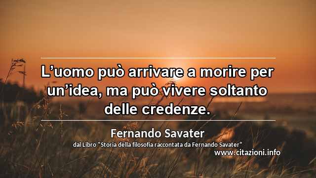 “L’uomo può arrivare a morire per un’idea, ma può vivere soltanto delle credenze.”