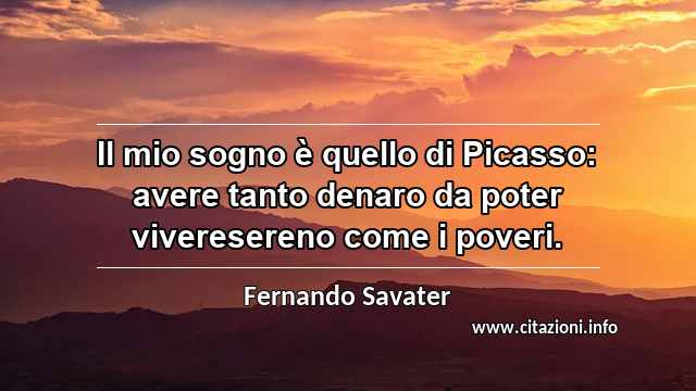 “Il mio sogno è quello di Picasso: avere tanto denaro da poter viveresereno come i poveri.”