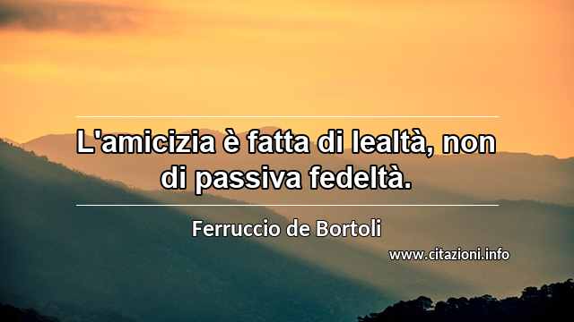 “L'amicizia è fatta di lealtà, non di passiva fedeltà.”