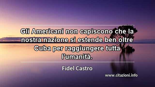 “Gli Americani non capiscono che la nostra nazione si estende ben oltre Cuba per raggiungere tutta l'umanità.”