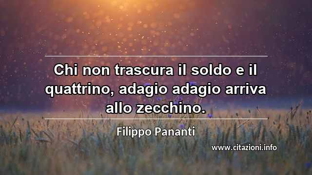 “Chi non trascura il soldo e il quattrino, adagio adagio arriva allo zecchino.”