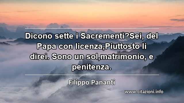 “Dicono sette i Sacrementi?Sei, del Papa con licenza,Piuttosto li direi. Sono un sol,matrimonio, e penitenza.”