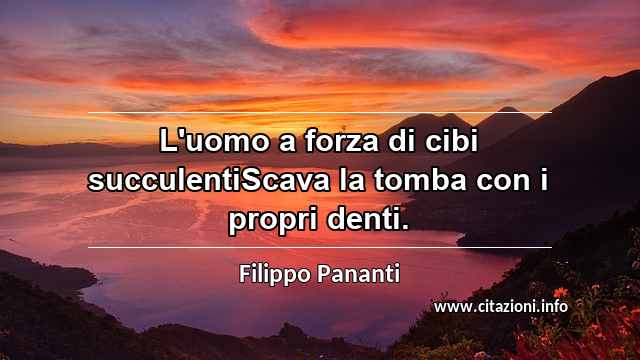 “L'uomo a forza di cibi succulentiScava la tomba con i propri denti.”