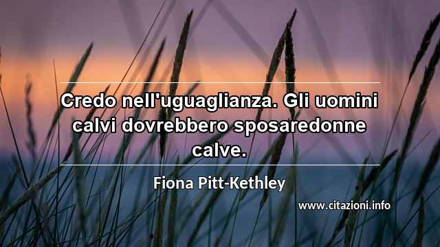“Credo nell'uguaglianza. Gli uomini calvi dovrebbero sposaredonne calve.”