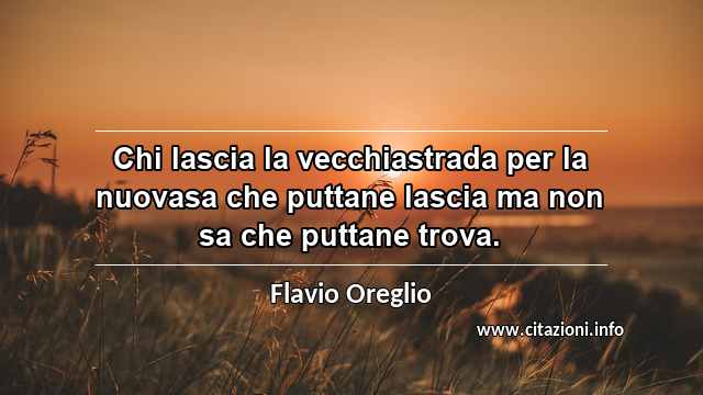 “Chi lascia la vecchiastrada per la nuovasa che puttane lascia ma non sa che puttane trova.”
