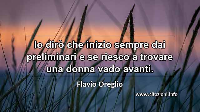 “Io dirò che inizio sempre dai preliminari e se riesco a trovare una donna vado avanti.”