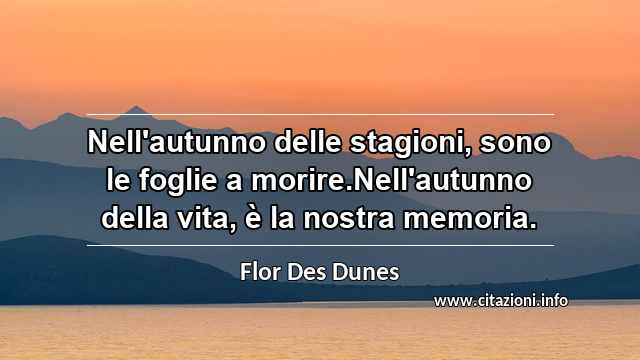 “Nell'autunno delle stagioni, sono le foglie a morire.Nell'autunno della vita, è la nostra memoria.”