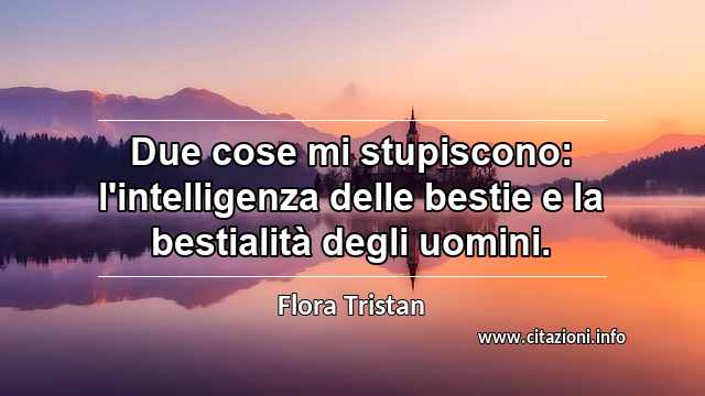 “Due cose mi stupiscono: l'intelligenza delle bestie e la bestialità degli uomini.”
